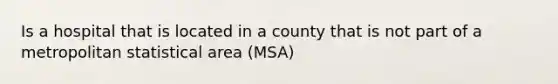 Is a hospital that is located in a county that is not part of a metropolitan statistical area (MSA)