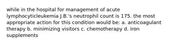 while in the hospital for management of acute lymphocyticleukemia J.B.'s neutrophil count is 175. the most appropriate action for this condition would be: a. anticoagulant therapy b. minimizing visitors c. chemotherapy d. iron supplements