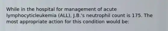 While in the hospital for management of acute lymphocyticleukemia (ALL), J.B.'s neutrophil count is 175. The most appropriate action for this condition would be: