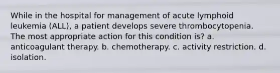 While in the hospital for management of acute lymphoid leukemia (ALL), a patient develops severe thrombocytopenia. The most appropriate action for this condition is? a. anticoagulant therapy. b. chemotherapy. c. activity restriction. d. isolation.