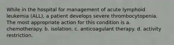 While in the hospital for management of acute lymphoid leukemia (ALL), a patient develops severe thrombocytopenia. The most appropriate action for this condition is a. chemotherapy. b. isolation. c. anticoagulant therapy. d. activity restriction.