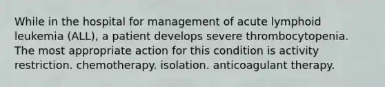 While in the hospital for management of acute lymphoid leukemia (ALL), a patient develops severe thrombocytopenia. The most appropriate action for this condition is activity restriction. chemotherapy. isolation. anticoagulant therapy.