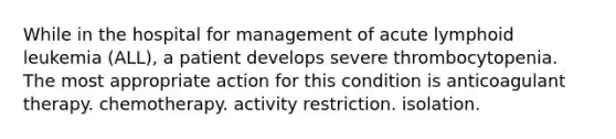 While in the hospital for management of acute lymphoid leukemia (ALL), a patient develops severe thrombocytopenia. The most appropriate action for this condition is anticoagulant therapy. chemotherapy. activity restriction. isolation.