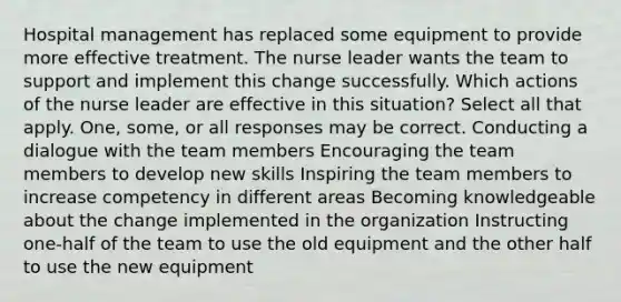 Hospital management has replaced some equipment to provide more effective treatment. The nurse leader wants the team to support and implement this change successfully. Which actions of the nurse leader are effective in this situation? Select all that apply. One, some, or all responses may be correct. Conducting a dialogue with the team members Encouraging the team members to develop new skills Inspiring the team members to increase competency in different areas Becoming knowledgeable about the change implemented in the organization Instructing one-half of the team to use the old equipment and the other half to use the new equipment