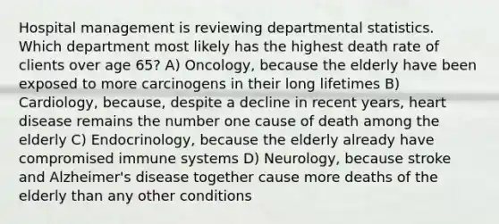 Hospital management is reviewing departmental statistics. Which department most likely has the highest death rate of clients over age 65? A) Oncology, because the elderly have been exposed to more carcinogens in their long lifetimes B) Cardiology, because, despite a decline in recent years, heart disease remains the number one cause of death among the elderly C) Endocrinology, because the elderly already have compromised immune systems D) Neurology, because stroke and Alzheimer's disease together cause more deaths of the elderly than any other conditions