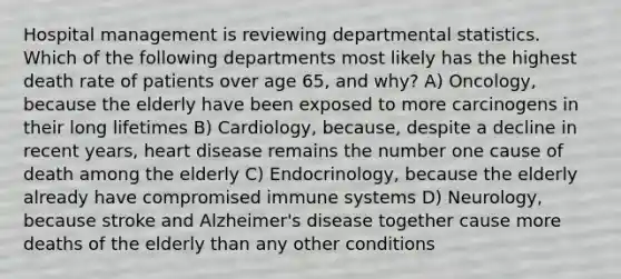 Hospital management is reviewing departmental statistics. Which of the following departments most likely has the highest death rate of patients over age 65, and why? A) Oncology, because the elderly have been exposed to more carcinogens in their long lifetimes B) Cardiology, because, despite a decline in recent years, heart disease remains the number one cause of death among the elderly C) Endocrinology, because the elderly already have compromised immune systems D) Neurology, because stroke and Alzheimer's disease together cause more deaths of the elderly than any other conditions