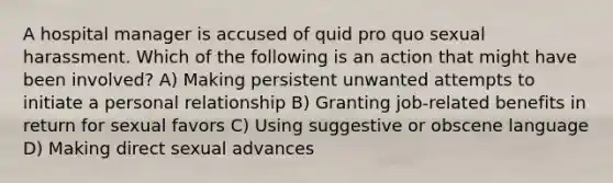 A hospital manager is accused of quid pro quo sexual harassment. Which of the following is an action that might have been involved? A) Making persistent unwanted attempts to initiate a personal relationship B) Granting job-related benefits in return for sexual favors C) Using suggestive or obscene language D) Making direct sexual advances