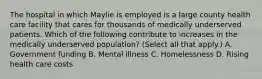 The hospital in which Maylie is employed is a large county health care facility that cares for thousands of medically underserved patients. Which of the following contribute to increases in the medically underserved population? (Select all that apply.) A. Government funding B. Mental illness C. Homelessness D. Rising health care costs