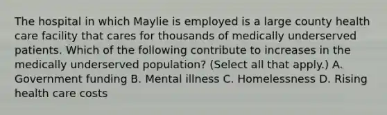 The hospital in which Maylie is employed is a large county health care facility that cares for thousands of medically underserved patients. Which of the following contribute to increases in the medically underserved population? (Select all that apply.) A. Government funding B. Mental illness C. Homelessness D. Rising health care costs