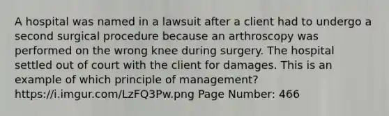 A hospital was named in a lawsuit after a client had to undergo a second surgical procedure because an arthroscopy was performed on the wrong knee during surgery. The hospital settled out of court with the client for damages. This is an example of which principle of management? https://i.imgur.com/LzFQ3Pw.png Page Number: 466