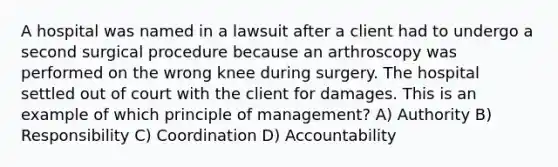 A hospital was named in a lawsuit after a client had to undergo a second surgical procedure because an arthroscopy was performed on the wrong knee during surgery. The hospital settled out of court with the client for damages. This is an example of which principle of management? A) Authority B) Responsibility C) Coordination D) Accountability