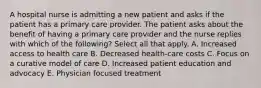 A hospital nurse is admitting a new patient and asks if the patient has a primary care provider. The patient asks about the benefit of having a primary care provider and the nurse replies with which of the following? Select all that apply. A. Increased access to health care B. Decreased health-care costs C. Focus on a curative model of care D. Increased patient education and advocacy E. Physician focused treatment