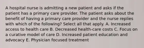 A hospital nurse is admitting a new patient and asks if the patient has a primary care provider. The patient asks about the benefit of having a primary care provider and the nurse replies with which of the following? Select all that apply. A. Increased access to health care B. Decreased health-care costs C. Focus on a curative model of care D. Increased patient education and advocacy E. Physician focused treatment