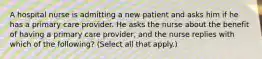 A hospital nurse is admitting a new patient and asks him if he has a primary care provider. He asks the nurse about the benefit of having a primary care provider, and the nurse replies with which of the following? (Select all that apply.)