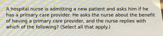 A hospital nurse is admitting a new patient and asks him if he has a primary care provider. He asks the nurse about the benefit of having a primary care provider, and the nurse replies with which of the following? (Select all that apply.)