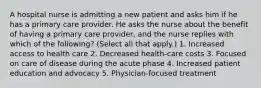 A hospital nurse is admitting a new patient and asks him if he has a primary care provider. He asks the nurse about the benefit of having a primary care provider, and the nurse replies with which of the following? (Select all that apply.) 1. Increased access to health care 2. Decreased health-care costs 3. Focused on care of disease during the acute phase 4. Increased patient education and advocacy 5. Physician-focused treatment