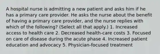 A hospital nurse is admitting a new patient and asks him if he has a primary care provider. He asks the nurse about the benefit of having a primary care provider, and the nurse replies with which of the following? (Select all that apply.) 1. Increased <a href='https://www.questionai.com/knowledge/kn0c8IKgR7-access-to-health-care' class='anchor-knowledge'>access to health care</a> 2. Decreased health-care costs 3. Focused on care of disease during the acute phase 4. Increased patient education and advocacy 5. Physician-focused treatment