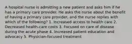 A hospital nurse is admitting a new patient and asks him if he has a primary care provider. He asks the nurse about the benefit of having a primary care provider, and the nurse replies with which of the following? 1. Increased access to health care 2. Decreased health-care costs 3. Focused on care of disease during the acute phase 4. Increased patient education and advocacy 5. Physician-focused treatment