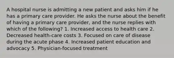 A hospital nurse is admitting a new patient and asks him if he has a primary care provider. He asks the nurse about the benefit of having a primary care provider, and the nurse replies with which of the following? 1. Increased access to health care 2. Decreased health-care costs 3. Focused on care of disease during the acute phase 4. Increased patient education and advocacy 5. Physician-focused treatment