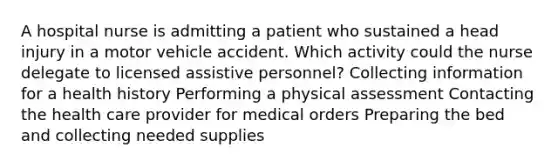 A hospital nurse is admitting a patient who sustained a head injury in a motor vehicle accident. Which activity could the nurse delegate to licensed assistive personnel? Collecting information for a health history Performing a physical assessment Contacting the health care provider for medical orders Preparing the bed and collecting needed supplies