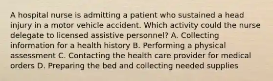 A hospital nurse is admitting a patient who sustained a head injury in a motor vehicle accident. Which activity could the nurse delegate to licensed assistive personnel? A. Collecting information for a health history B. Performing a physical assessment C. Contacting the health care provider for medical orders D. Preparing the bed and collecting needed supplies