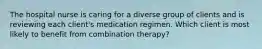 The hospital nurse is caring for a diverse group of clients and is reviewing each client's medication regimen. Which client is most likely to benefit from combination therapy?