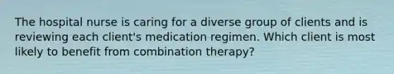 The hospital nurse is caring for a diverse group of clients and is reviewing each client's medication regimen. Which client is most likely to benefit from combination therapy?