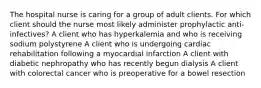 The hospital nurse is caring for a group of adult clients. For which client should the nurse most likely administer prophylactic anti-infectives? A client who has hyperkalemia and who is receiving sodium polystyrene A client who is undergoing cardiac rehabilitation following a myocardial infarction A client with diabetic nephropathy who has recently begun dialysis A client with colorectal cancer who is preoperative for a bowel resection