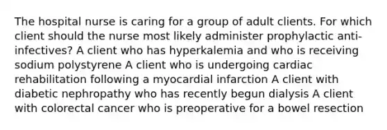 The hospital nurse is caring for a group of adult clients. For which client should the nurse most likely administer prophylactic anti-infectives? A client who has hyperkalemia and who is receiving sodium polystyrene A client who is undergoing cardiac rehabilitation following a myocardial infarction A client with diabetic nephropathy who has recently begun dialysis A client with colorectal cancer who is preoperative for a bowel resection