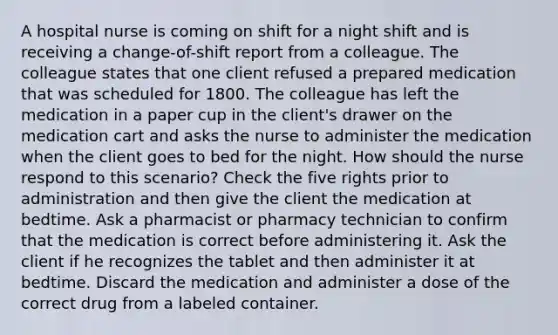 A hospital nurse is coming on shift for a night shift and is receiving a change-of-shift report from a colleague. The colleague states that one client refused a prepared medication that was scheduled for 1800. The colleague has left the medication in a paper cup in the client's drawer on the medication cart and asks the nurse to administer the medication when the client goes to bed for the night. How should the nurse respond to this scenario? Check the five rights prior to administration and then give the client the medication at bedtime. Ask a pharmacist or pharmacy technician to confirm that the medication is correct before administering it. Ask the client if he recognizes the tablet and then administer it at bedtime. Discard the medication and administer a dose of the correct drug from a labeled container.