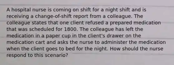 A hospital nurse is coming on shift for a night shift and is receiving a change-of-shift report from a colleague. The colleague states that one client refused a prepared medication that was scheduled for 1800. The colleague has left the medication in a paper cup in the client's drawer on the medication cart and asks the nurse to administer the medication when the client goes to bed for the night. How should the nurse respond to this scenario?