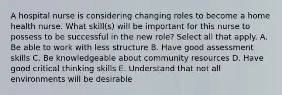 A hospital nurse is considering changing roles to become a home health nurse. What skill(s) will be important for this nurse to possess to be successful in the new role? Select all that apply. A. Be able to work with less structure B. Have good assessment skills C. Be knowledgeable about community resources D. Have good critical thinking skills E. Understand that not all environments will be desirable