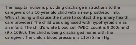 The hospital nurse is providing discharge instructions to the caregivers of a 10-year-old child with a new prosthetic limb. Which finding will cause the nurse to contact the primary health care provider? The child was diagnosed with hypothyroidism as an infant. The child's white blood cell (WBC) count is 9,000/mm3 (9 x 109/L). The child is being discharged home with the caregiver. The child's blood pressure is 115/75 mm Hg.