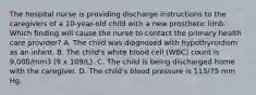 The hospital nurse is providing discharge instructions to the caregivers of a 10-year-old child with a new prosthetic limb. Which finding will cause the nurse to contact the primary health care provider? A. The child was diagnosed with hypothyroidism as an infant. B. The child's white blood cell (WBC) count is 9,000/mm3 (9 x 109/L). C. The child is being discharged home with the caregiver. D. The child's blood pressure is 115/75 mm Hg.