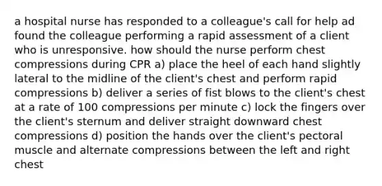 a hospital nurse has responded to a colleague's call for help ad found the colleague performing a rapid assessment of a client who is unresponsive. how should the nurse perform chest compressions during CPR a) place the heel of each hand slightly lateral to the midline of the client's chest and perform rapid compressions b) deliver a series of fist blows to the client's chest at a rate of 100 compressions per minute c) lock the fingers over the client's sternum and deliver straight downward chest compressions d) position the hands over the client's pectoral muscle and alternate compressions between the left and right chest