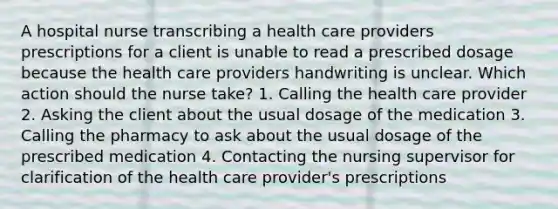 A hospital nurse transcribing a health care providers prescriptions for a client is unable to read a prescribed dosage because the health care providers handwriting is unclear. Which action should the nurse take? 1. Calling the health care provider 2. Asking the client about the usual dosage of the medication 3. Calling the pharmacy to ask about the usual dosage of the prescribed medication 4. Contacting the nursing supervisor for clarification of the health care provider's prescriptions