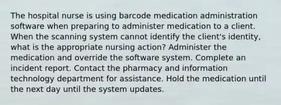 The hospital nurse is using barcode medication administration software when preparing to administer medication to a client. When the scanning system cannot identify the client's identity, what is the appropriate nursing action? Administer the medication and override the software system. Complete an incident report. Contact the pharmacy and information technology department for assistance. Hold the medication until the next day until the system updates.