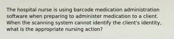 The hospital nurse is using barcode medication administration software when preparing to administer medication to a client. When the scanning system cannot identify the client's identity, what is the appropriate nursing action?