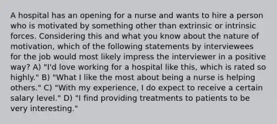 A hospital has an opening for a nurse and wants to hire a person who is motivated by something other than extrinsic or intrinsic forces. Considering this and what you know about the nature of motivation, which of the following statements by interviewees for the job would most likely impress the interviewer in a positive way? A) "I'd love working for a hospital like this, which is rated so highly." B) "What I like the most about being a nurse is helping others." C) "With my experience, I do expect to receive a certain salary level." D) "I find providing treatments to patients to be very interesting."