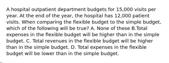 A hospital outpatient department budgets for 15,000 visits per year. At the end of the year, the hospital has 12,000 patient visits. When comparing the flexible budget to the simple budget, which of the following will be true? A. None of these B.Total expenses in the flexible budget will be higher than in the simple budget. C. Total revenues in the flexible budget will be higher than in the simple budget. D. Total expenses in the flexible budget will be lower than in the simple budget.