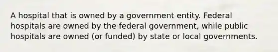 A hospital that is owned by a government entity. Federal hospitals are owned by the federal government, while public hospitals are owned (or funded) by state or local governments.