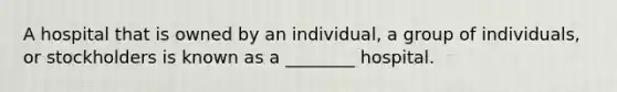 A hospital that is owned by an individual, a group of individuals, or stockholders is known as a ________ hospital.