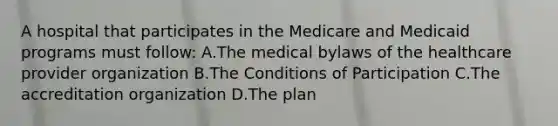 A hospital that participates in the Medicare and Medicaid programs must follow: A.The medical bylaws of the healthcare provider organization B.The Conditions of Participation C.The accreditation organization D.The plan