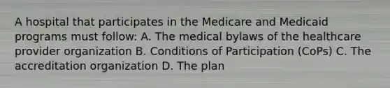 A hospital that participates in the Medicare and Medicaid programs must follow: A. The medical bylaws of the healthcare provider organization B. Conditions of Participation (CoPs) C. The accreditation organization D. The plan