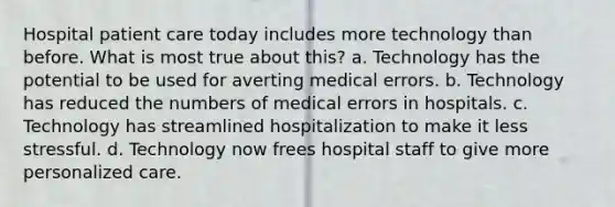 Hospital patient care today includes more technology than before. What is most true about this? a. Technology has the potential to be used for averting medical errors. b. Technology has reduced the numbers of medical errors in hospitals. c. Technology has streamlined hospitalization to make it less stressful. d. Technology now frees hospital staff to give more personalized care.