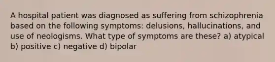 A hospital patient was diagnosed as suffering from schizophrenia based on the following symptoms: delusions, hallucinations, and use of neologisms. What type of symptoms are these? a) atypical b) positive c) negative d) bipolar