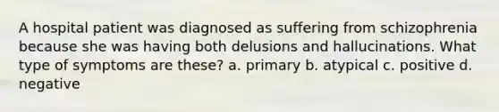 A hospital patient was diagnosed as suffering from schizophrenia because she was having both delusions and hallucinations. What type of symptoms are these? a. primary b. atypical c. positive d. negative