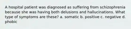 A hospital patient was diagnosed as suffering from schizophrenia because she was having both delusions and hallucinations. What type of symptoms are these? a. somatic b. positive c. negative d. phobic