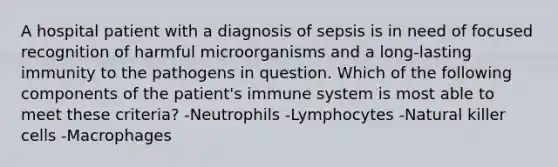 A hospital patient with a diagnosis of sepsis is in need of focused recognition of harmful microorganisms and a long-lasting immunity to the pathogens in question. Which of the following components of the patient's immune system is most able to meet these criteria? -Neutrophils -Lymphocytes -Natural killer cells -Macrophages