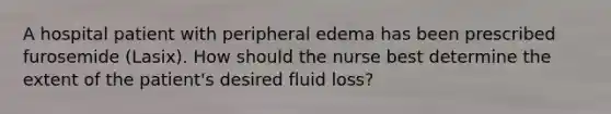 A hospital patient with peripheral edema has been prescribed furosemide (Lasix). How should the nurse best determine the extent of the patient's desired fluid loss?